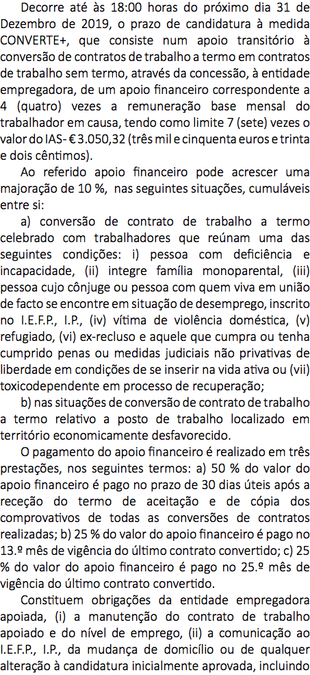 Decorre até às 18:00 horas do próximo dia 31 de Dezembro de 2019, o prazo de candidatura à medida CONVERTE+, que consiste num apoio transitório à conversão de contratos de trabalho a termo em contratos de trabalho sem termo, através da concessão, à entidade empregadora, de um apoio financeiro correspondente a 4 (quatro) vezes a remuneração base mensal do trabalhador em causa, tendo como limite 7 (sete) vezes o valor do IAS - € 3.050,32 (três mil e cinquenta euros e trinta e dois cêntimos). Ao referido apoio financeiro pode acrescer uma majoração de 10 %, nas seguintes situações, cumuláveis entre si: a) conversão de contrato de trabalho a termo celebrado com trabalhadores que reúnam uma das seguintes condições: i) pessoa com deficiência e incapacidade, (ii) integre família monoparental, (iii) pessoa cujo cônjuge ou pessoa com quem viva em união de facto se encontre em situação de desemprego, inscrito no I.E.F.P., I.P., (iv) vítima de violência doméstica, (v) refugiado, (vi) ex-recluso e aquele que cumpra ou tenha cumprido penas ou medidas judiciais não privativas de liberdade em condições de se inserir na vida ativa ou (vii) toxicodependente em processo de recuperação; b) nas situações de conversão de contrato de trabalho a termo relativo a posto de trabalho localizado em território economicamente desfavorecido. O pagamento do apoio financeiro é realizado em três prestações, nos seguintes termos: a) 50 % do valor do apoio financeiro é pago no prazo de 30 dias úteis após a receção do termo de aceitação e de cópia dos comprovativos de todas as conversões de contratos realizadas; b) 25 % do valor do apoio financeiro é pago no 13.º mês de vigência do último contrato convertido; c) 25 % do valor do apoio financeiro é pago no 25.º mês de vigência do último contrato convertido. Constituem obrigações da entidade empregadora apoiada, (i) a manutenção do contrato de trabalho apoiado e do nível de emprego, (ii) a comunicação ao I.E.F.P., I.P., da mudança de domicílio ou de qualquer alteração à candidatura inicialmente aprovada, incluindo 