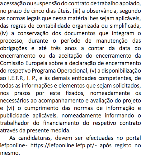 a cessação ou suspensão do contrato de trabalho apoiado, no prazo de cinco dias úteis, (iii) a observância, segundo as normas legais que nessa matéria lhes sejam aplicáveis, das regras de contabilidade organizada ou simplificada, (iv) a conservação dos documentos que integram o processo, durante o período de manutenção das obrigações e até três anos a contar da data do encerramento ou da aceitação do encerramento da Comissão Europeia sobre a declaração de encerramento do respetivo Programa Operacional, (v) a disponibilização ao I.E.F.P., I. P., e às demais entidades competentes, de todas as informações e elementos que sejam solicitados, nos prazos por este fixados, nomeadamente os necessários ao acompanhamento e avaliação do projeto e (vi) o cumprimento das normas de informação e publicidade aplicáveis, nomeadamente informando o trabalhador do financiamento do respetivo contrato através da presente medida. As candidaturas, devem ser efectuadas no portal iefponline - https://iefponline.iefp.pt/ - após registo no mesmo.
