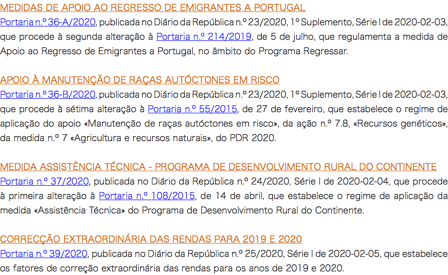 MEDIDAS DE APOIO AO REGRESSO DE EMIGRANTES A PORTUGAL Portaria n.º 36-A/2020, publicada no Diário da República n.º 23/2020, 1º Suplemento, Série I de 2020-02-03, que procede à segunda alteração à Portaria n.º 214/2019, de 5 de julho, que regulamenta a medida de Apoio ao Regresso de Emigrantes a Portugal, no âmbito do Programa Regressar. APOIO À MANUTENÇÃO DE RAÇAS AUTÓCTONES EM RISCO Portaria n.º 36-B/2020, publicada no Diário da República n.º 23/2020, 1º Suplemento, Série I de 2020-02-03, que procede à sétima alteração à Portaria n.º 55/2015, de 27 de fevereiro, que estabelece o regime de aplicação do apoio «Manutenção de raças autóctones em risco», da ação n.º 7.8, «Recursos genéticos», da medida n.º 7 «Agricultura e recursos naturais», do PDR 2020. MEDIDA ASSISTÊNCIA TÉCNICA - PROGRAMA DE DESENVOLVIMENTO RURAL DO CONTINENTE Portaria n.º 37/2020, publicada no Diário da República n.º 24/2020, Série I de 2020-02-04, que procede à primeira alteração à Portaria n.º 108/2015, de 14 de abril, que estabelece o regime de aplicação da medida «Assistência Técnica» do Programa de Desenvolvimento Rural do Continente. CORRECÇÃO EXTRAORDINÁRIA DAS RENDAS PARA 2019 E 2020 Portaria n.º 39/2020, publicada no Diário da República n.º 25/2020, Série I de 2020-02-05, que estabelece os fatores de correção extraordinária das rendas para os anos de 2019 e 2020.