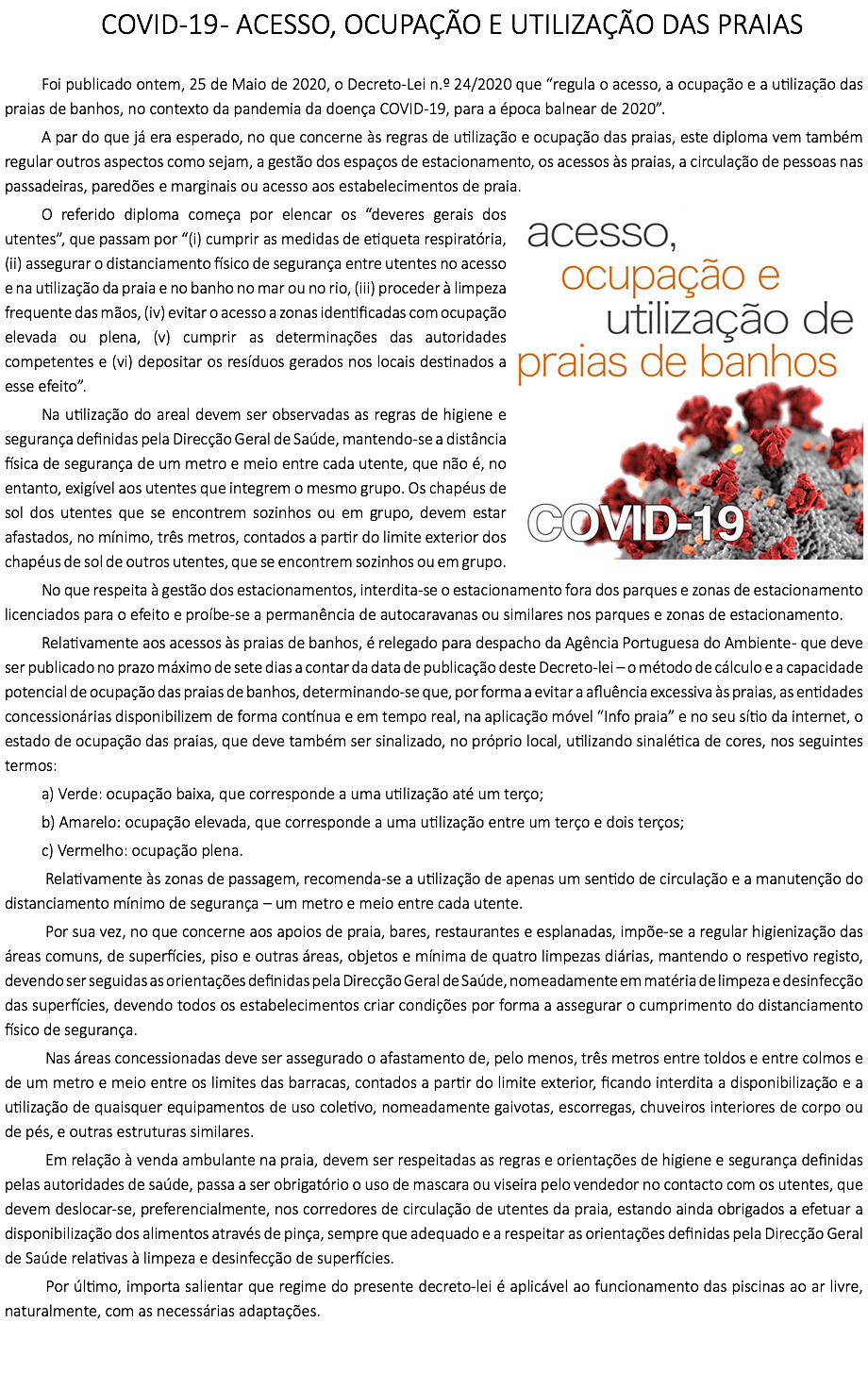 COVID-19 - ACESSO, OCUPAÇÃO E UTILIZAÇÃO DAS PRAIAS Foi publicado ontem, 25 de Maio de 2020, o Decreto-Lei n.º 24/2020 que “regula o acesso, a ocupação e a utilização das praias de banhos, no contexto da pandemia da doença COVID-19, para a época balnear de 2020”. A par do que já era esperado, no que concerne às regras de utilização e ocupação das praias, este diploma vem também regular outros aspectos como sejam, a gestão dos espaços de estacionamento, os acessos às praias, a circulação de pessoas nas passadeiras, paredões e marginais ou acesso aos estabelecimentos de praia.﷯ O referido diploma começa por elencar os “deveres gerais dos utentes”, que passam por “(i) cumprir as medidas de etiqueta respiratória, (ii) assegurar o distanciamento físico de segurança entre utentes no acesso e na utilização da praia e no banho no mar ou no rio, (iii) proceder à limpeza frequente das mãos, (iv) evitar o acesso a zonas identificadas com ocupação elevada ou plena, (v) cumprir as determinações das autoridades competentes e (vi) depositar os resíduos gerados nos locais destinados a esse efeito”. Na utilização do areal devem ser observadas as regras de higiene e segurança definidas pela Direcção Geral de Saúde, mantendo-se a distância física de segurança de um metro e meio entre cada utente, que não é, no entanto, exigível aos utentes que integrem o mesmo grupo. Os chapéus de sol dos utentes que se encontrem sozinhos ou em grupo, devem estar afastados, no mínimo, três metros, contados a partir do limite exterior dos chapéus de sol de outros utentes, que se encontrem sozinhos ou em grupo. No que respeita à gestão dos estacionamentos, interdita-se o estacionamento fora dos parques e zonas de estacionamento licenciados para o efeito e proíbe-se a permanência de autocaravanas ou similares nos parques e zonas de estacionamento. Relativamente aos acessos às praias de banhos, é relegado para despacho da Agência Portuguesa do Ambiente - que deve ser publicado no prazo máximo de sete dias a contar da data de publicação deste Decreto-lei – o método de cálculo e a capacidade potencial de ocupação das praias de banhos, determinando-se que, por forma a evitar a afluência excessiva às praias, as entidades concessionárias disponibilizem de forma contínua e em tempo real, na aplicação móvel “Info praia” e no seu sítio da internet, o estado de ocupação das praias, que deve também ser sinalizado, no próprio local, utilizando sinalética de cores, nos seguintes termos: a) Verde: ocupação baixa, que corresponde a uma utilização até um terço; b) Amarelo: ocupação elevada, que corresponde a uma utilização entre um terço e dois terços; c) Vermelho: ocupação plena. Relativamente às zonas de passagem, recomenda-se a utilização de apenas um sentido de circulação e a manutenção do distanciamento mínimo de segurança – um metro e meio entre cada utente. Por sua vez, no que concerne aos apoios de praia, bares, restaurantes e esplanadas, impõe-se a regular higienização das áreas comuns, de superfícies, piso e outras áreas, objetos e mínima de quatro limpezas diárias, mantendo o respetivo registo, devendo ser seguidas as orientações definidas pela Direcção Geral de Saúde, nomeadamente em matéria de limpeza e desinfecção das superfícies, devendo todos os estabelecimentos criar condições por forma a assegurar o cumprimento do distanciamento físico de segurança. Nas áreas concessionadas deve ser assegurado o afastamento de, pelo menos, três metros entre toldos e entre colmos e de um metro e meio entre os limites das barracas, contados a partir do limite exterior, ficando interdita a disponibilização e a utilização de quaisquer equipamentos de uso coletivo, nomeadamente gaivotas, escorregas, chuveiros interiores de corpo ou de pés, e outras estruturas similares. Em relação à venda ambulante na praia, devem ser respeitadas as regras e orientações de higiene e segurança definidas pelas autoridades de saúde, passa a ser obrigatório o uso de mascara ou viseira pelo vendedor no contacto com os utentes, que devem deslocar-se, preferencialmente, nos corredores de circulação de utentes da praia, estando ainda obrigados a efetuar a disponibilização dos alimentos através de pinça, sempre que adequado e a respeitar as orientações definidas pela Direcção Geral de Saúde relativas à limpeza e desinfecção de superfícies. Por último, importa salientar que regime do presente decreto-lei é aplicável ao funcionamento das piscinas ao ar livre, naturalmente, com as necessárias adaptações. 